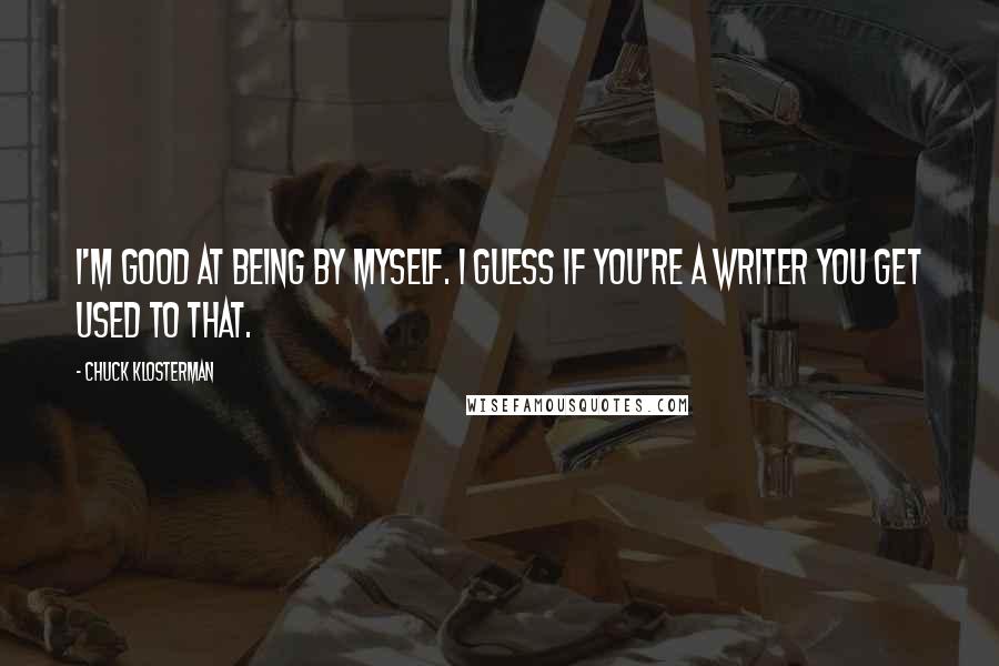 Chuck Klosterman Quotes: I'm good at being by myself. I guess if you're a writer you get used to that.