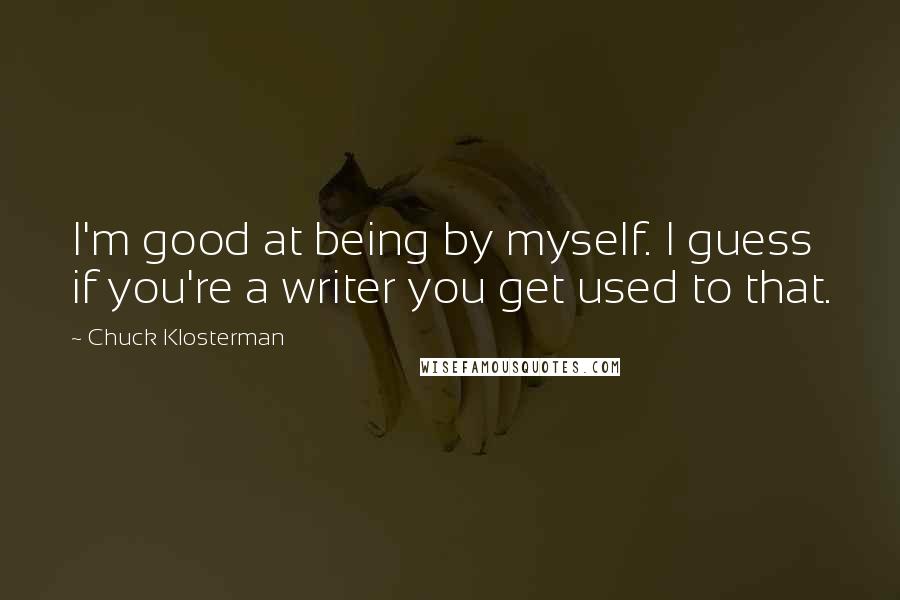 Chuck Klosterman Quotes: I'm good at being by myself. I guess if you're a writer you get used to that.