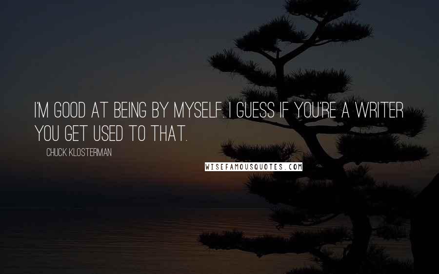 Chuck Klosterman Quotes: I'm good at being by myself. I guess if you're a writer you get used to that.