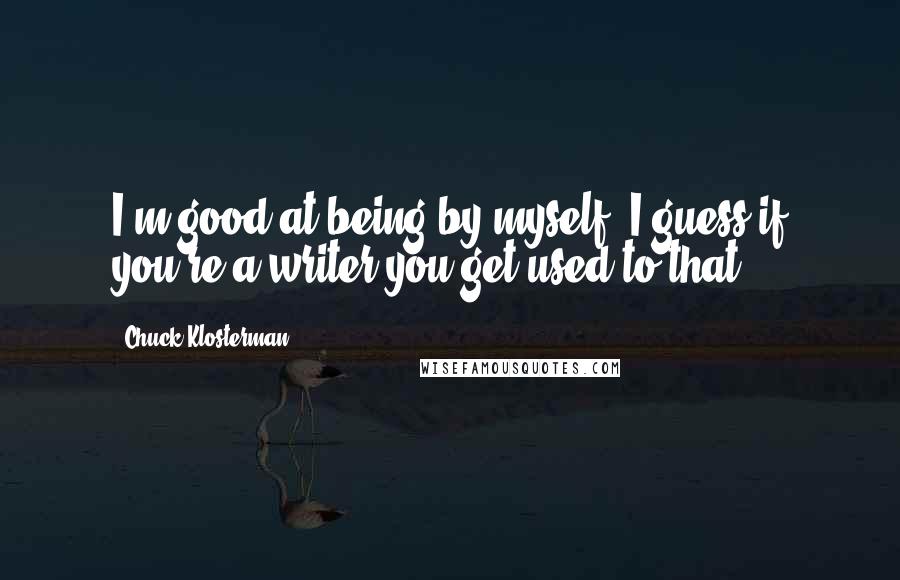 Chuck Klosterman Quotes: I'm good at being by myself. I guess if you're a writer you get used to that.