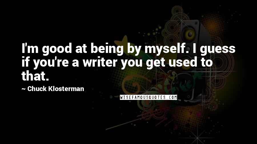 Chuck Klosterman Quotes: I'm good at being by myself. I guess if you're a writer you get used to that.