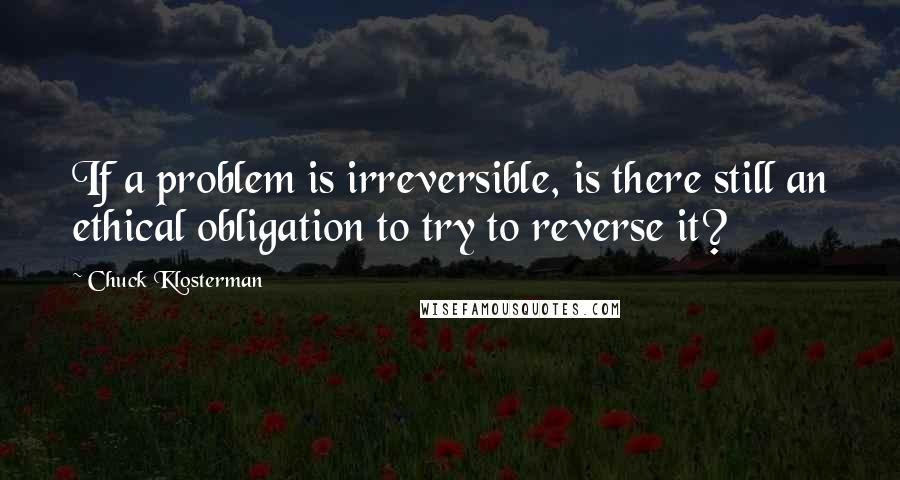 Chuck Klosterman Quotes: If a problem is irreversible, is there still an ethical obligation to try to reverse it?