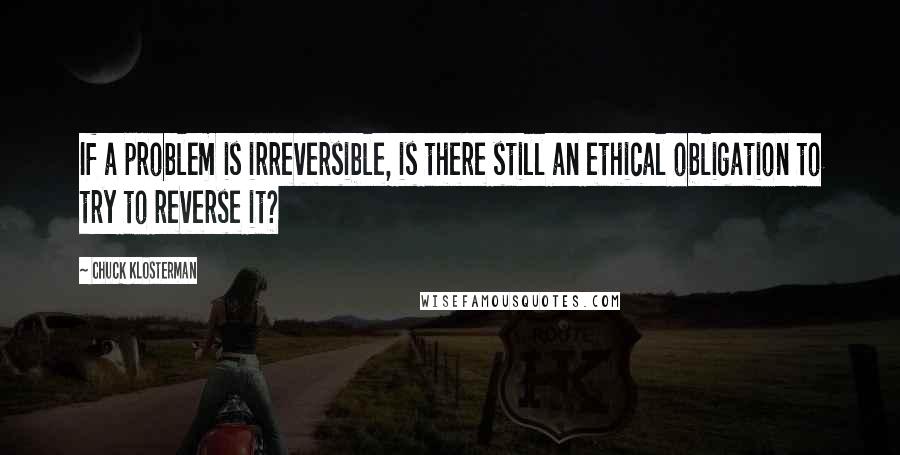 Chuck Klosterman Quotes: If a problem is irreversible, is there still an ethical obligation to try to reverse it?