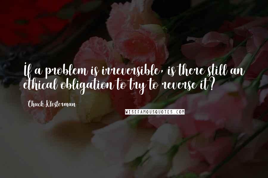 Chuck Klosterman Quotes: If a problem is irreversible, is there still an ethical obligation to try to reverse it?