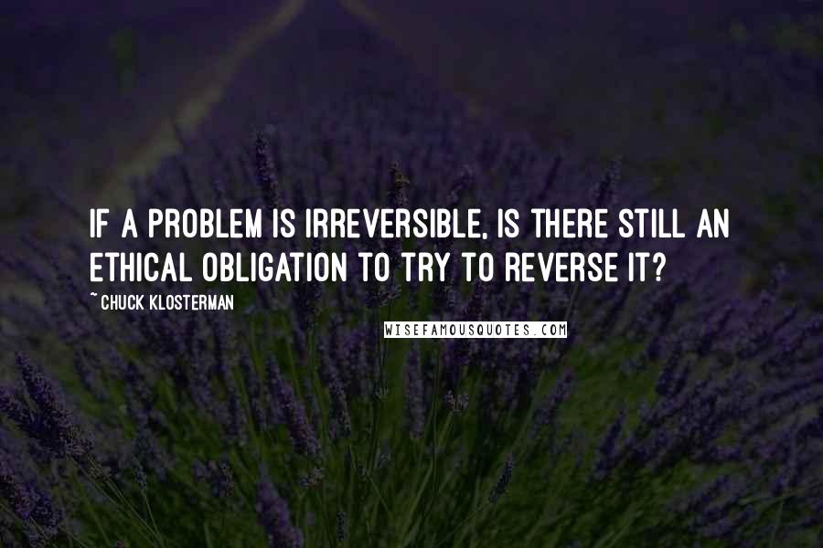 Chuck Klosterman Quotes: If a problem is irreversible, is there still an ethical obligation to try to reverse it?