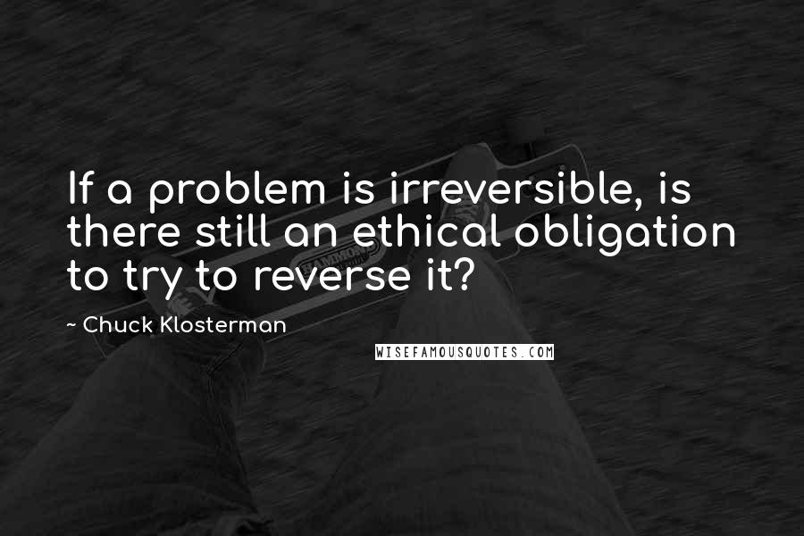 Chuck Klosterman Quotes: If a problem is irreversible, is there still an ethical obligation to try to reverse it?