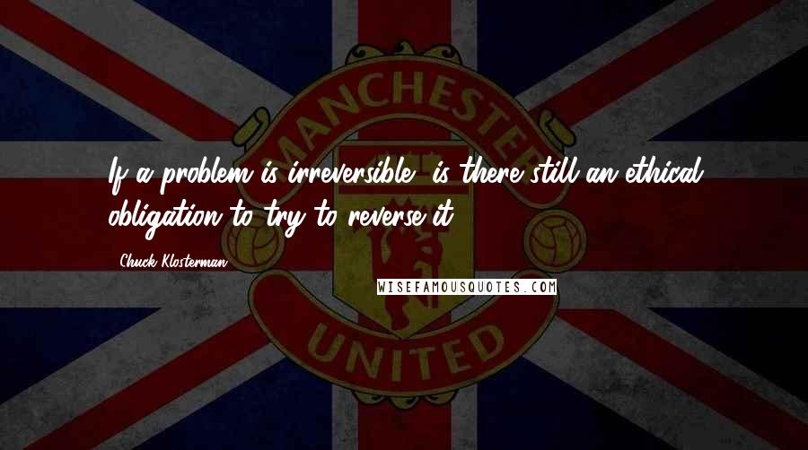 Chuck Klosterman Quotes: If a problem is irreversible, is there still an ethical obligation to try to reverse it?