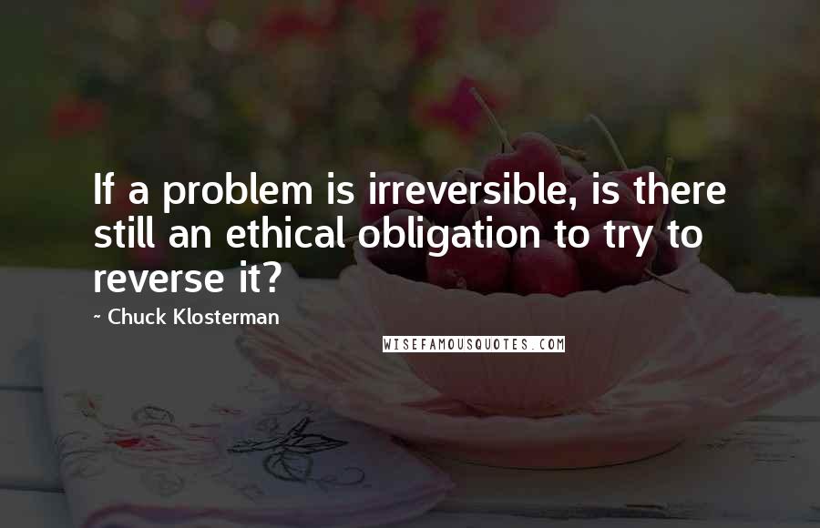 Chuck Klosterman Quotes: If a problem is irreversible, is there still an ethical obligation to try to reverse it?