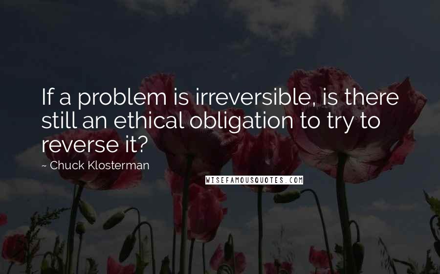 Chuck Klosterman Quotes: If a problem is irreversible, is there still an ethical obligation to try to reverse it?