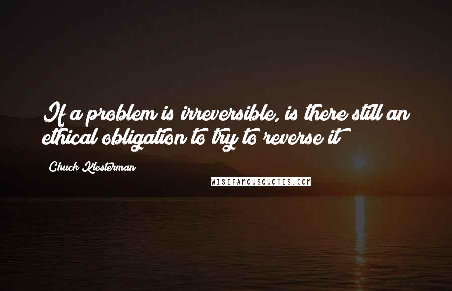 Chuck Klosterman Quotes: If a problem is irreversible, is there still an ethical obligation to try to reverse it?