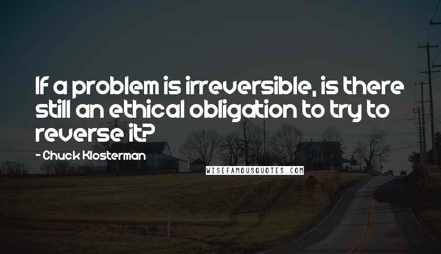 Chuck Klosterman Quotes: If a problem is irreversible, is there still an ethical obligation to try to reverse it?