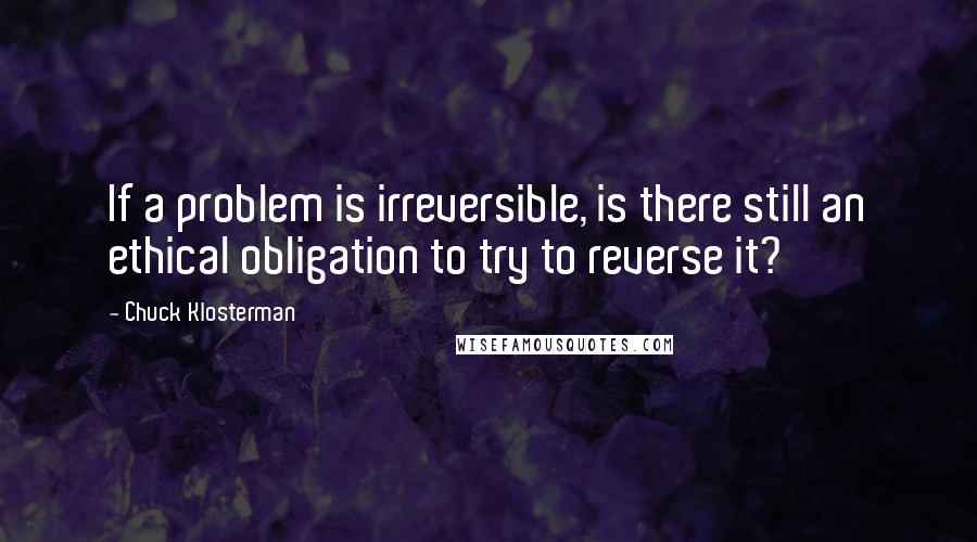 Chuck Klosterman Quotes: If a problem is irreversible, is there still an ethical obligation to try to reverse it?