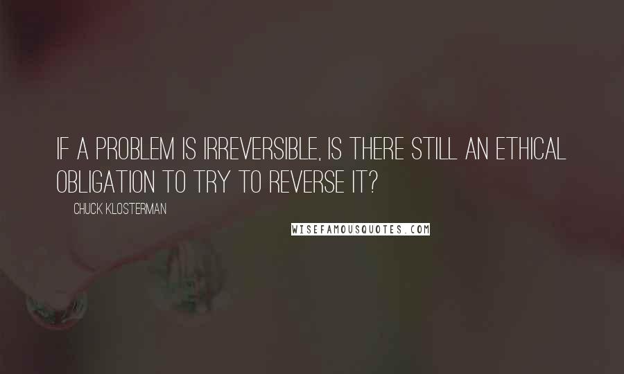 Chuck Klosterman Quotes: If a problem is irreversible, is there still an ethical obligation to try to reverse it?