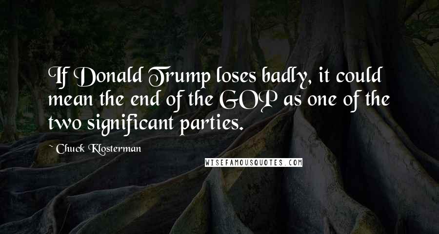 Chuck Klosterman Quotes: If Donald Trump loses badly, it could mean the end of the GOP as one of the two significant parties.