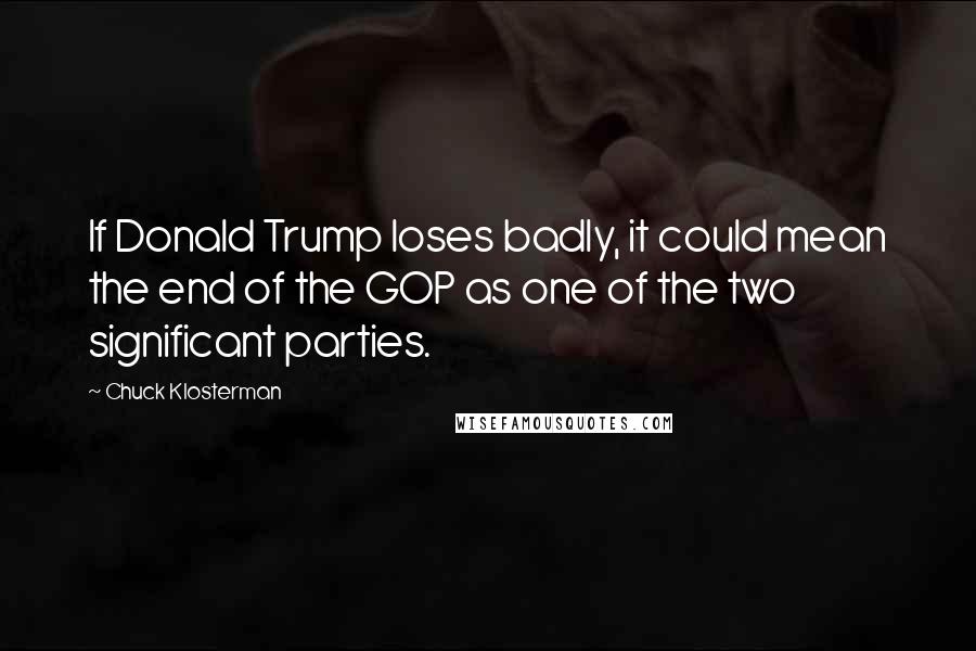 Chuck Klosterman Quotes: If Donald Trump loses badly, it could mean the end of the GOP as one of the two significant parties.