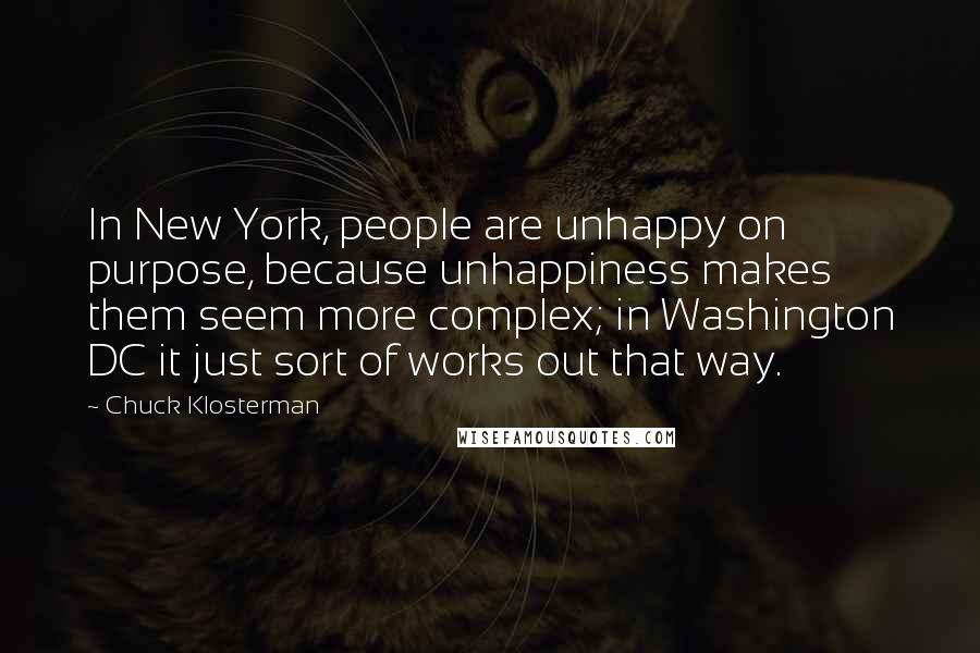 Chuck Klosterman Quotes: In New York, people are unhappy on purpose, because unhappiness makes them seem more complex; in Washington DC it just sort of works out that way.