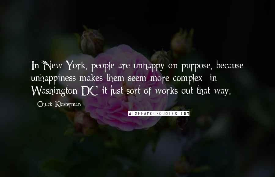 Chuck Klosterman Quotes: In New York, people are unhappy on purpose, because unhappiness makes them seem more complex; in Washington DC it just sort of works out that way.