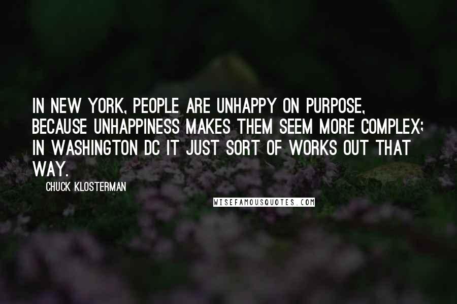 Chuck Klosterman Quotes: In New York, people are unhappy on purpose, because unhappiness makes them seem more complex; in Washington DC it just sort of works out that way.