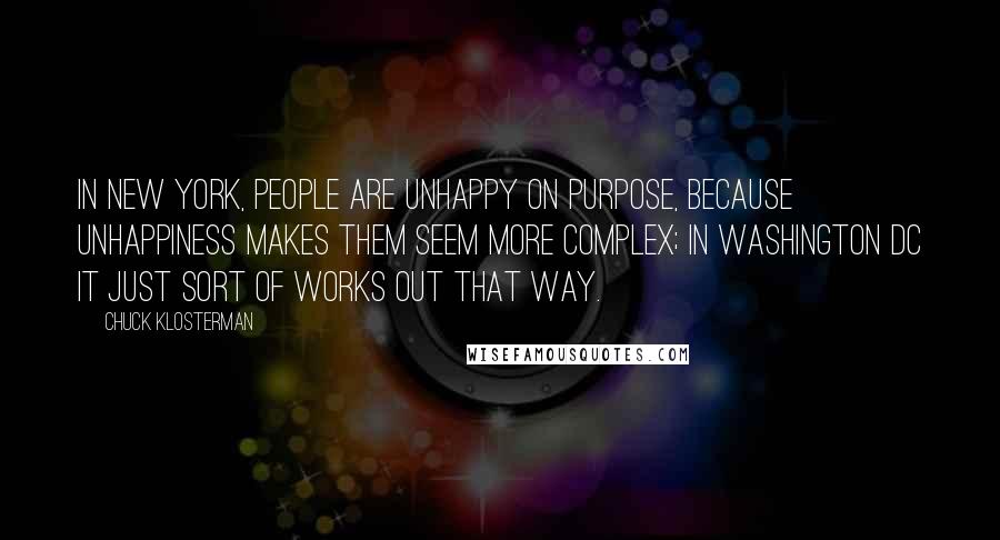 Chuck Klosterman Quotes: In New York, people are unhappy on purpose, because unhappiness makes them seem more complex; in Washington DC it just sort of works out that way.
