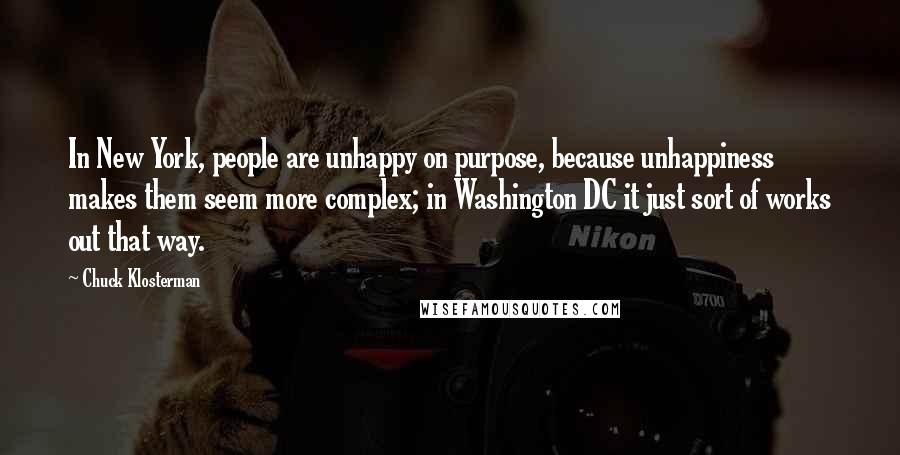 Chuck Klosterman Quotes: In New York, people are unhappy on purpose, because unhappiness makes them seem more complex; in Washington DC it just sort of works out that way.