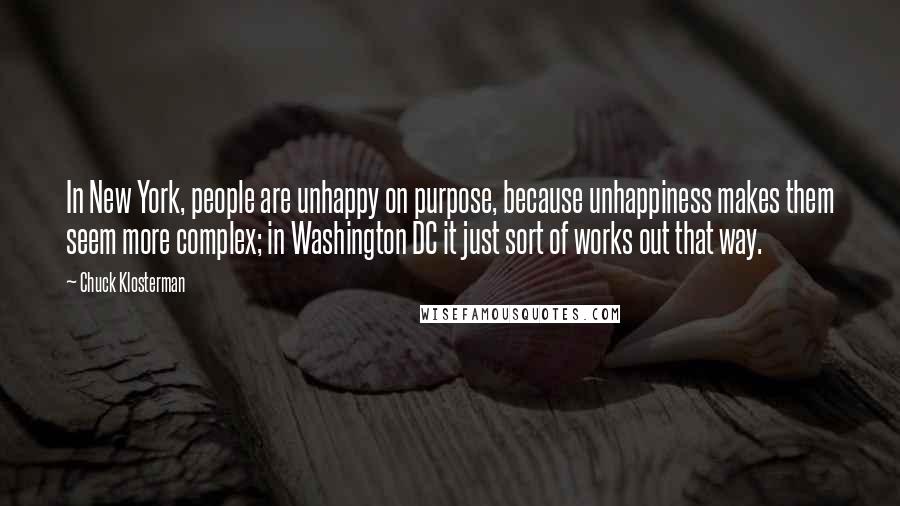 Chuck Klosterman Quotes: In New York, people are unhappy on purpose, because unhappiness makes them seem more complex; in Washington DC it just sort of works out that way.