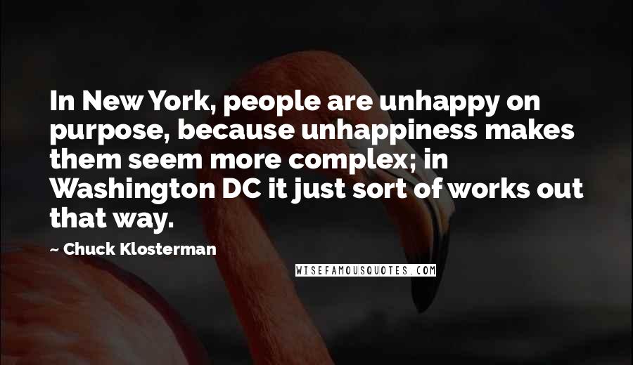 Chuck Klosterman Quotes: In New York, people are unhappy on purpose, because unhappiness makes them seem more complex; in Washington DC it just sort of works out that way.