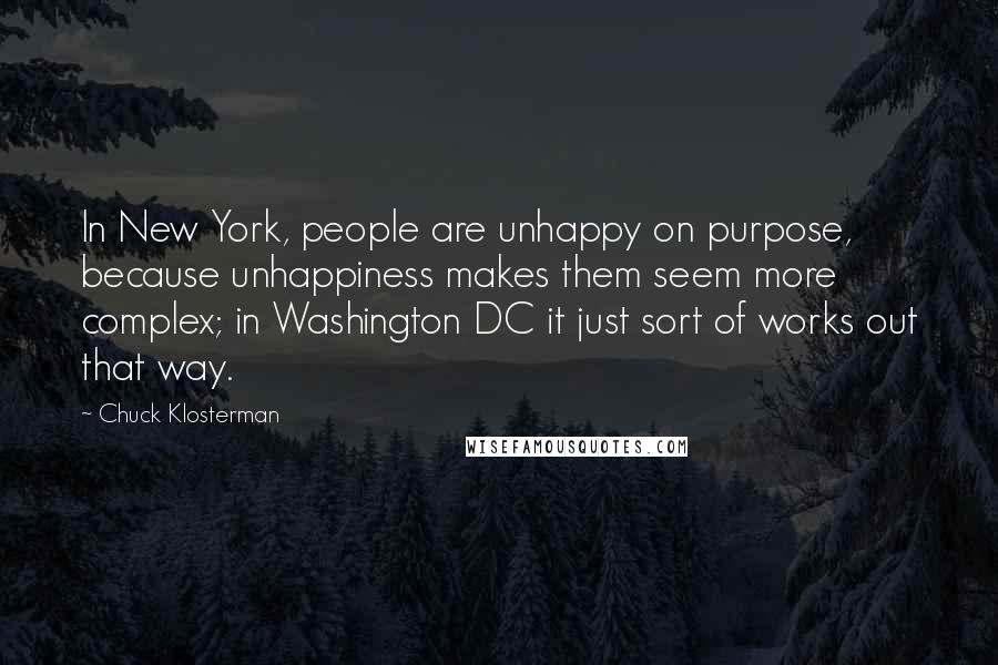 Chuck Klosterman Quotes: In New York, people are unhappy on purpose, because unhappiness makes them seem more complex; in Washington DC it just sort of works out that way.