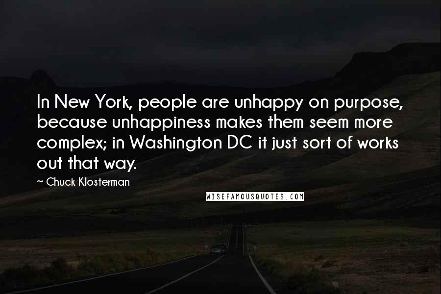 Chuck Klosterman Quotes: In New York, people are unhappy on purpose, because unhappiness makes them seem more complex; in Washington DC it just sort of works out that way.