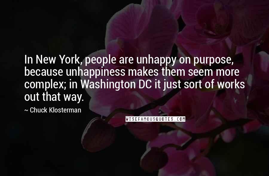 Chuck Klosterman Quotes: In New York, people are unhappy on purpose, because unhappiness makes them seem more complex; in Washington DC it just sort of works out that way.