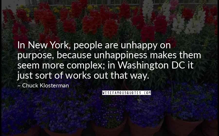 Chuck Klosterman Quotes: In New York, people are unhappy on purpose, because unhappiness makes them seem more complex; in Washington DC it just sort of works out that way.