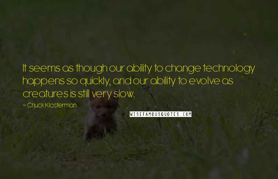 Chuck Klosterman Quotes: It seems as though our ability to change technology happens so quickly, and our ability to evolve as creatures is still very slow.