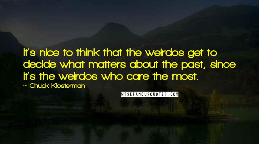 Chuck Klosterman Quotes: It's nice to think that the weirdos get to decide what matters about the past, since it's the weirdos who care the most.