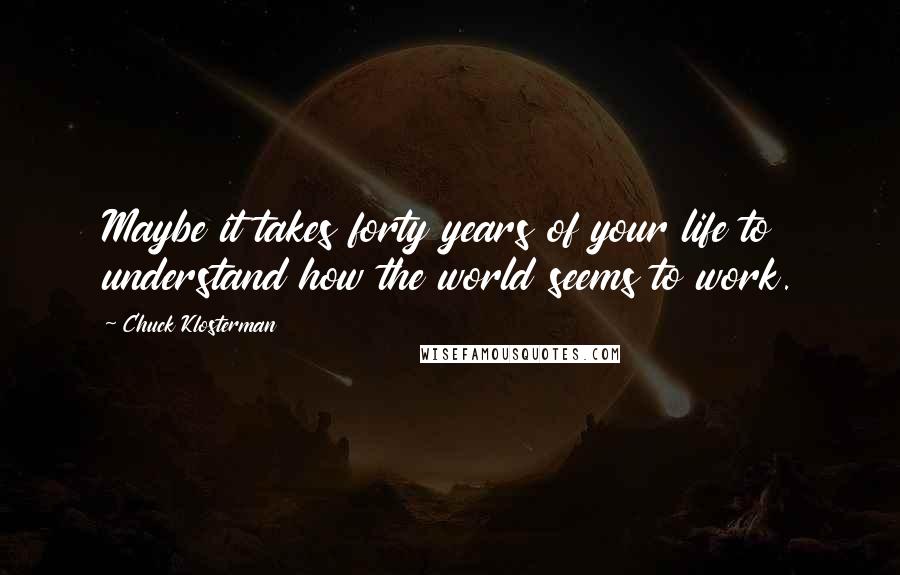 Chuck Klosterman Quotes: Maybe it takes forty years of your life to understand how the world seems to work.