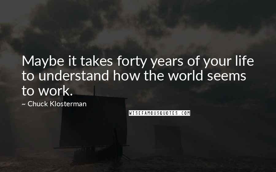 Chuck Klosterman Quotes: Maybe it takes forty years of your life to understand how the world seems to work.