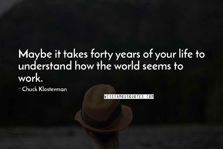 Chuck Klosterman Quotes: Maybe it takes forty years of your life to understand how the world seems to work.