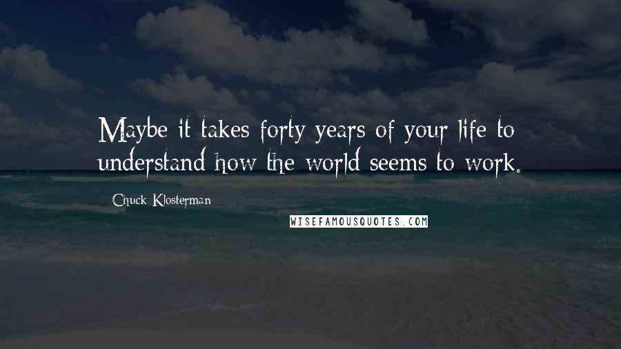 Chuck Klosterman Quotes: Maybe it takes forty years of your life to understand how the world seems to work.