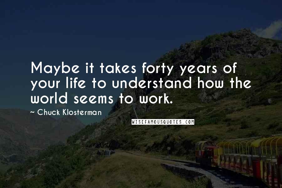 Chuck Klosterman Quotes: Maybe it takes forty years of your life to understand how the world seems to work.