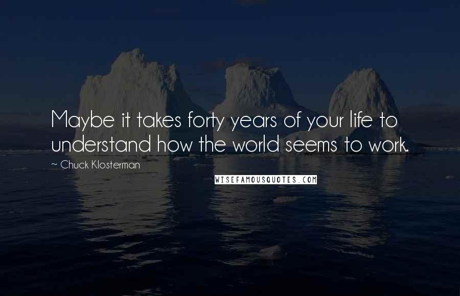 Chuck Klosterman Quotes: Maybe it takes forty years of your life to understand how the world seems to work.