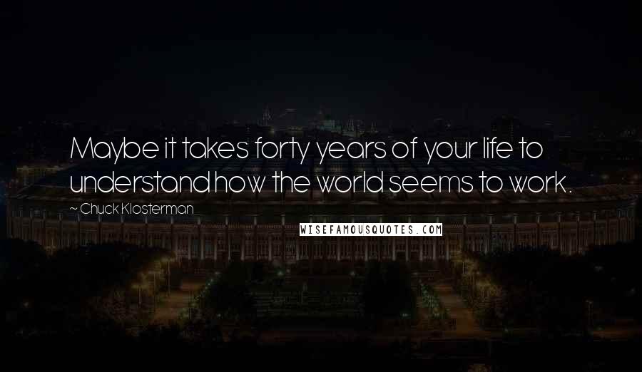 Chuck Klosterman Quotes: Maybe it takes forty years of your life to understand how the world seems to work.