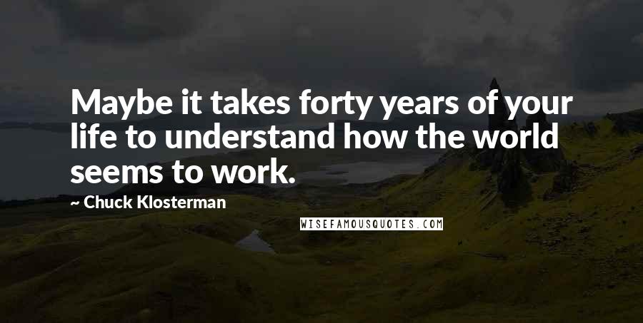 Chuck Klosterman Quotes: Maybe it takes forty years of your life to understand how the world seems to work.