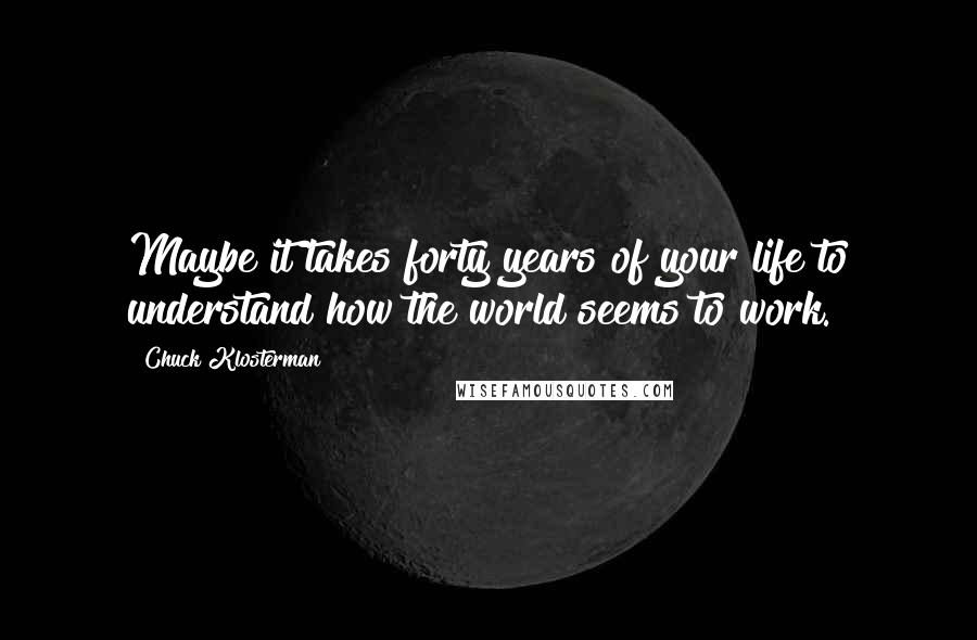 Chuck Klosterman Quotes: Maybe it takes forty years of your life to understand how the world seems to work.