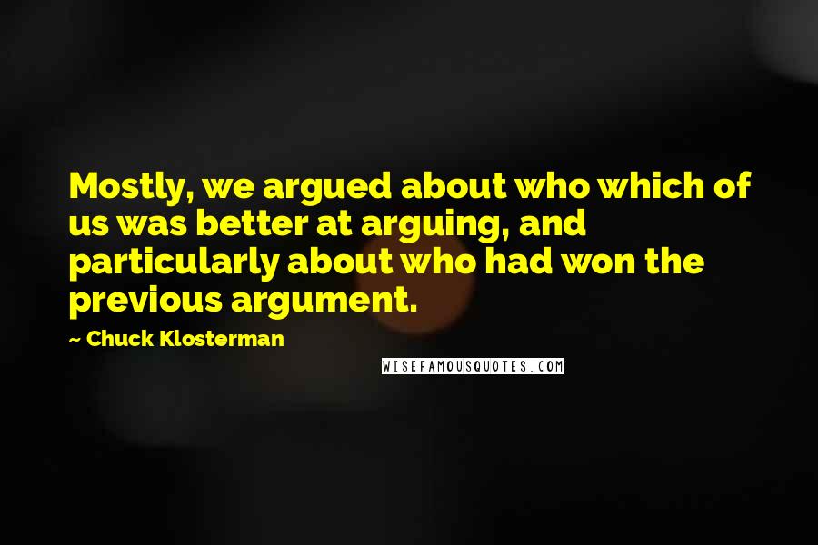 Chuck Klosterman Quotes: Mostly, we argued about who which of us was better at arguing, and particularly about who had won the previous argument.