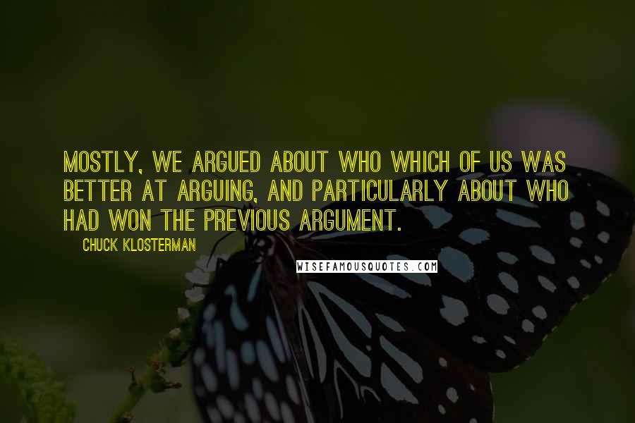 Chuck Klosterman Quotes: Mostly, we argued about who which of us was better at arguing, and particularly about who had won the previous argument.