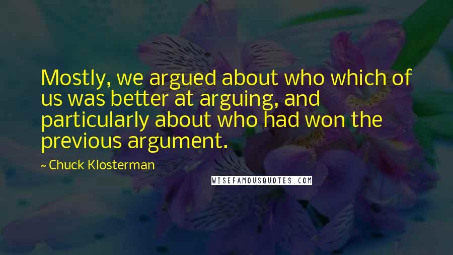 Chuck Klosterman Quotes: Mostly, we argued about who which of us was better at arguing, and particularly about who had won the previous argument.