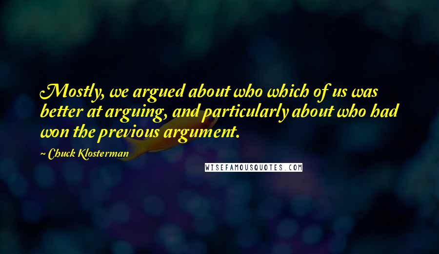 Chuck Klosterman Quotes: Mostly, we argued about who which of us was better at arguing, and particularly about who had won the previous argument.
