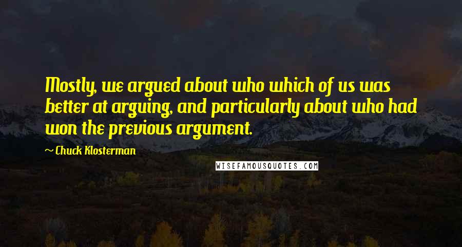 Chuck Klosterman Quotes: Mostly, we argued about who which of us was better at arguing, and particularly about who had won the previous argument.