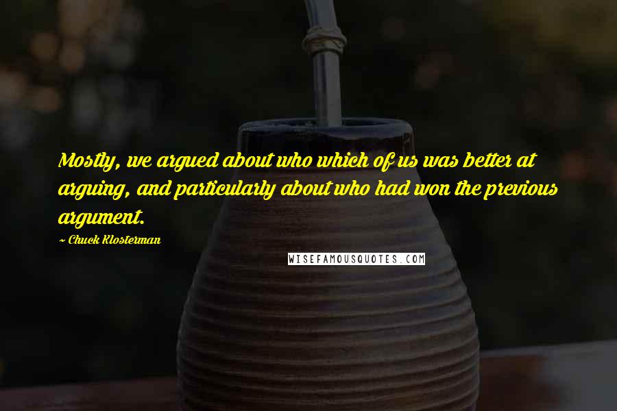 Chuck Klosterman Quotes: Mostly, we argued about who which of us was better at arguing, and particularly about who had won the previous argument.