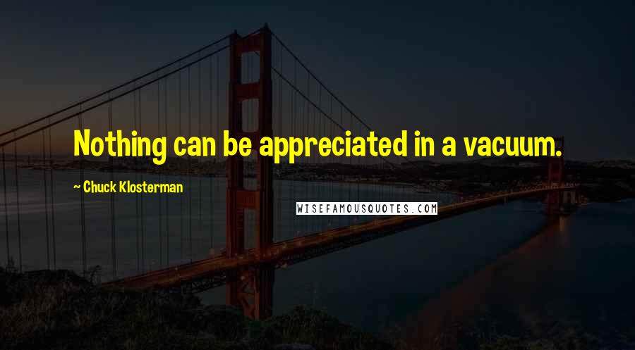 Chuck Klosterman Quotes: Nothing can be appreciated in a vacuum.