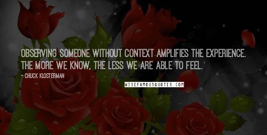 Chuck Klosterman Quotes: Observing someone without context amplifies the experience. The more we know, the less we are able to feel.