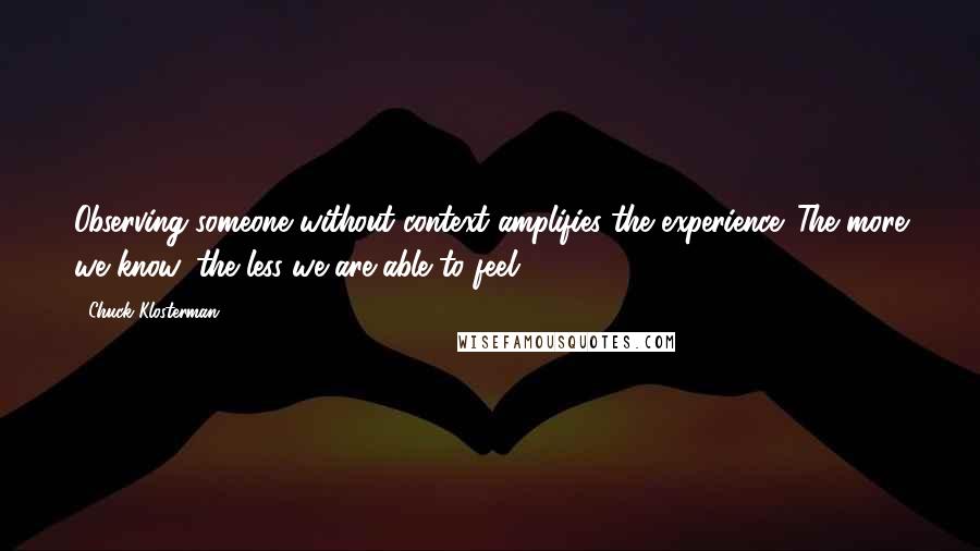 Chuck Klosterman Quotes: Observing someone without context amplifies the experience. The more we know, the less we are able to feel.